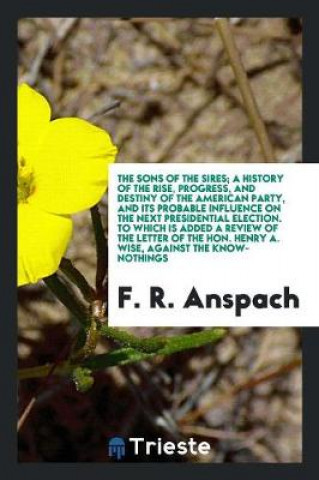 Knjiga Sons of the Sires; A History of the Rise, Progress, and Destiny of the American Party, and Its Probable Influence on the Next Presidential Election. t F. R. Anspach