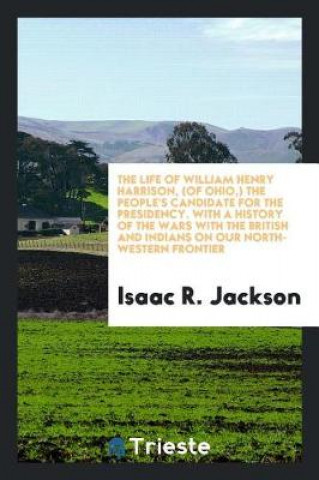 Könyv Life of William Henry Harrison, (of Ohio, ) the People's Candidate for the Presidency. with a History of the Wars with the British and Indians, on Our Isaac R. Jackson