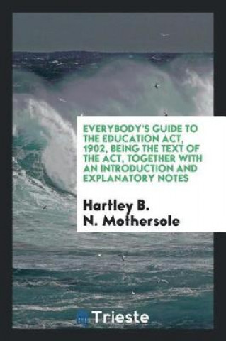 Könyv Everybody's Guide to the Education Act, 1902, Being the Text of the Act, Together with an Introduction and Explanatory Notes Hartley B. N. Mothersole