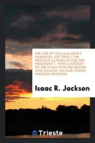 Könyv Life of William Henry Harrison, (of Ohio, ) the People's Candidate for the Presidency. with a History of the Wars with the British and Indians, on Our Isaac R. Jackson