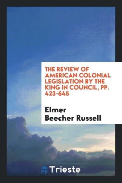 Carte Review of American Colonial Legislation by the King in Council, Pp. 423-645 Elmer Beecher Russell