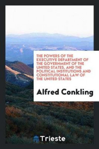 Könyv Powers of the Executive Department of the Government of the United States, and the Political Institutions and Constitutional Law of the United States Alfred Conkling