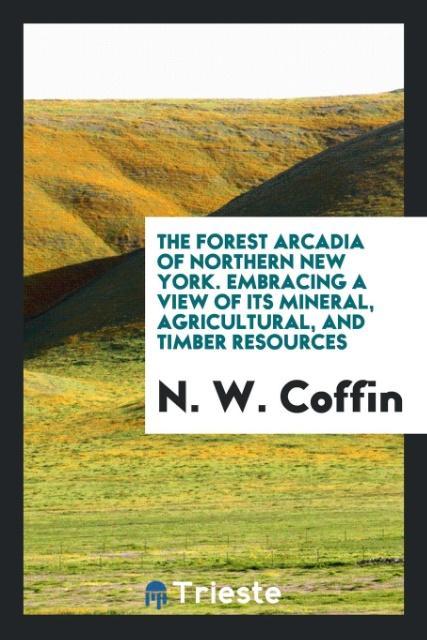 Книга Forest Arcadia of Northern New York. Embracing a View of Its Mineral, Agricultural, and Timber Resources N. W. Coffin