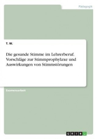 Kniha Die gesunde Stimme im Lehrerberuf. Vorschläge zur Stimmprophylaxe und Auswirkungen von Stimmstörungen T. W.