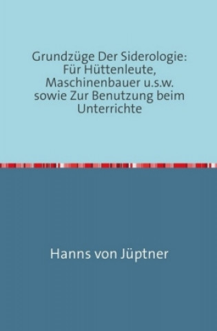 Könyv Grundzüge Der Siderologie: Für Hüttenleute, Maschinenbauer u.s.w. sowie zur Benutzung beim Unterrichte Hanns von Jüptner