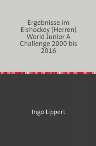 Knjiga Sportstatistik / Ergebnisse im Eishockey (Herren) World Junior A Challenge 2000 bis 2016 Ingo Lippert