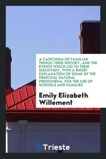 Book Catechism of Familiar Things; Their History, and the Events Which Led to Their Discovery, with a Short Explanation of Some of the Principal Natural Ph EMILY ELIZ WILLEMENT