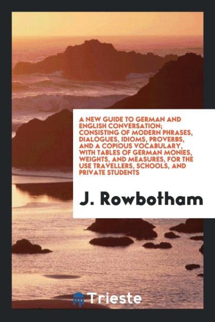 Kniha New Guide to German and English Conversation; Consisting of Modern Phrases, Dialogues, Idioms, Proverbs, and a Copious Vocabulary, with Tables of Germ J. ROWBOTHAM