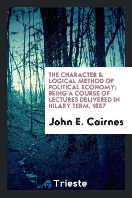 Kniha Character & Logical Method of Political Economy; Being a Course of Lectures Delivered in Hilary Term, 1857 JOHN E. CAIRNES