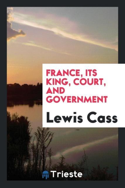 Carte France, Its King, Court, and Government LEWIS CASS