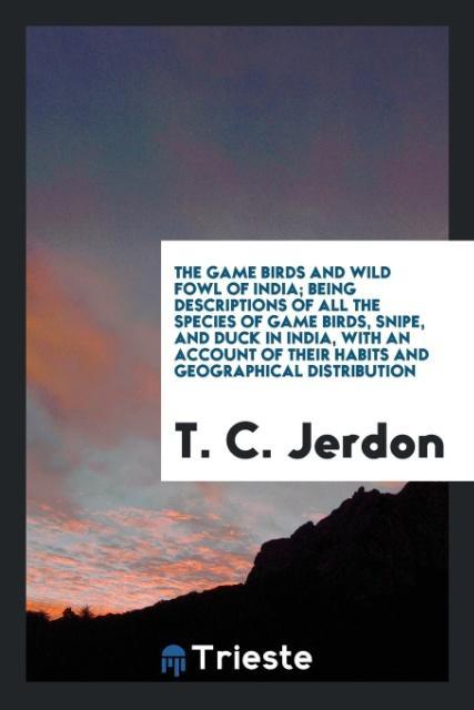 Buch Game Birds and Wild Fowl of India; Being Descriptions of All the Species of Game Birds, Snipe, and Duck in India, with an Account of Their Habits and T. C. JERDON