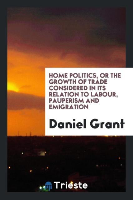 Carte Home Politics, or the Growth of Trade Considered in Its Relation to Labour, Pauperism and Emigration DANIEL GRANT