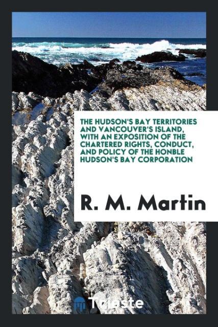 Könyv Hudson's Bay Territories and Vancouver's Island, with an Exposition of the Chartered Rights, Conduct, and Policy of the Honble Hudson's Bay Corporatio R. M. MARTIN