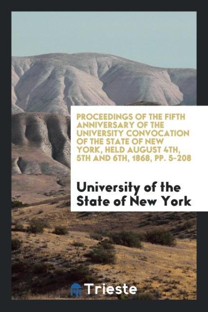 Knjiga Proceedings of the Fifth Anniversary of the University Convocation of the State of New York, Held August 4th, 5th and 6th, 1868, Pp. 5-208 UN STATE OF NEW YORK