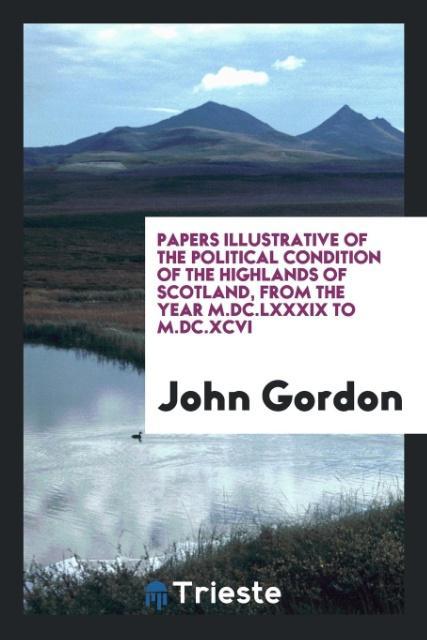 Könyv Papers Illustrative of the Political Condition of the Highlands of Scotland, from the Year M.DC.LXXXIX to M.DC.XCVI John Gordon