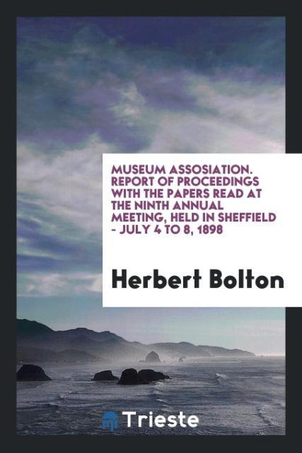 Carte Museum Assosiation. Report of Proceedings with the Papers Read at the Ninth Annual Meeting, Held in Sheffield - July 4 to 8, 1898 HERBERT BOLTON