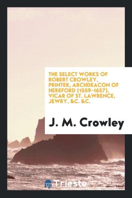 Carte Select Works of Robert Crowley, Printer, Archdeacon of Hereford (1559-1657), Vicar of St. Lawrence, Jewry, &c. &c. J. M. CROWLEY