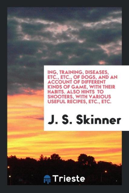 Carte Ing, Training, Diseases, Etc., Etc., of Dogs, and an Account of Different Kinds of Game, with Their Habits. Also Hints to Shooters, with Various Usefu J. S. SKINNER
