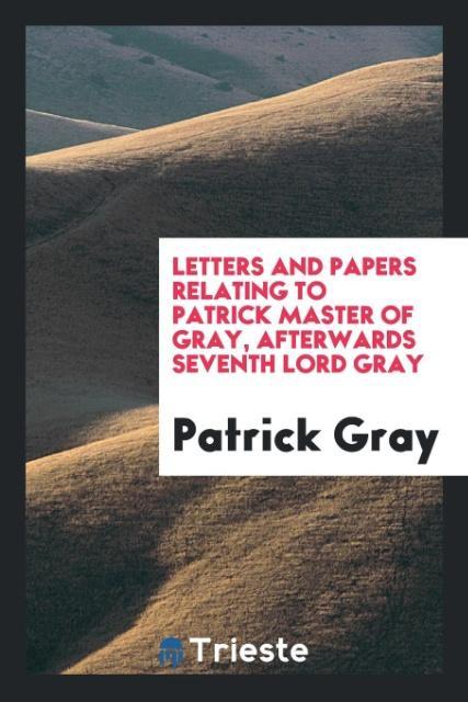 Könyv Letters and Papers Relating to Patrick Master of Gray, Afterwards Seventh Lord Gray PATRICK GRAY