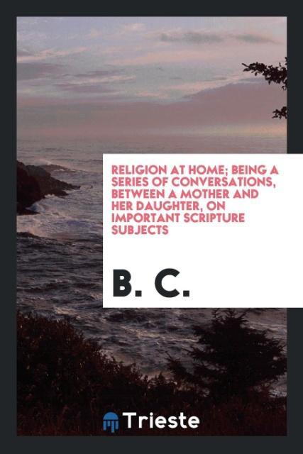 Carte Religion at Home; Being a Series of Conversations, Between a Mother and Her Daughter, on Important Scripture Subjects B. C.