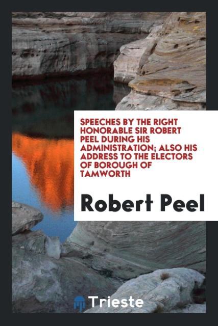 Carte Speeches by the Right Honorable Sir Robert Peel During His Administration; Also His Address to the Electors of Borough of Tamworth ROBERT PEEL