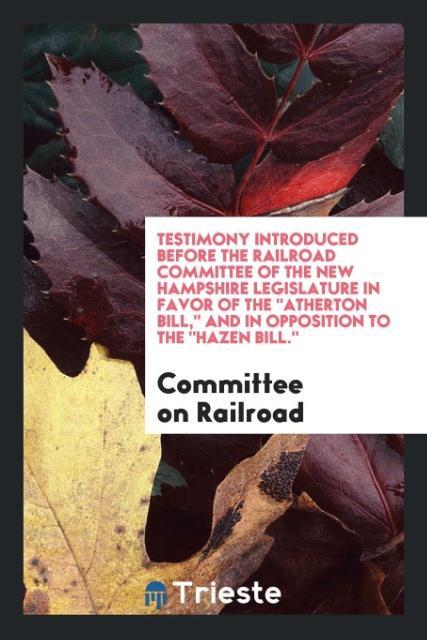 Kniha Testimony Introduced Before the Railroad Committee of the New Hampshire Legislature in Favor of the Atherton Bill, and in Opposition to the Hazen Bill COMMITTEE RAILROAD