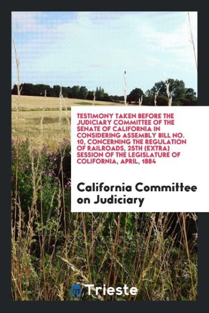 Книга Testimony Taken Before the Judiciary Committee of the Senate of California in Considering Assembly Bill No. 10, Concerning the Regulation of Railroads COMMITTEE ON JUDICIA