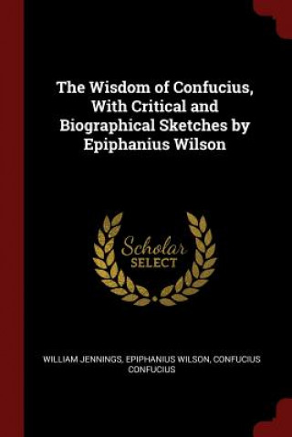 Könyv Wisdom of Confucius, with Critical and Biographical Sketches by Epiphanius Wilson WILLIAM JENNINGS
