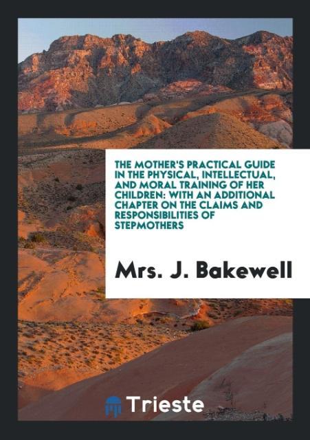 Könyv Mother's Practical Guide in the Physical, Intellectual, and Moral Training of Her Children Mrs J Bakewell