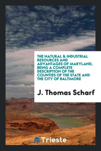 Könyv Natural & Industrial Resources and Advantages of Maryland, Being a Complete Description of the Counties of the State and the City of Baltimore J Thomas Scharf