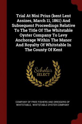 Kniha Trial at Nisi Prius (Kent Lent Assizes, March 11, 1861) and Subsequent Proceedings Relative to the Title of the Whitstable Oyster Company to Levy Anch COMPANY OF FREE FISH