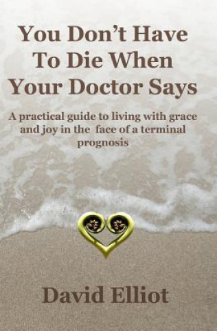 Carte You Don't have To Die When Your Doctor Says: A practical guide to living with grace and joy in the face of a terminal prognosis. David Elliot