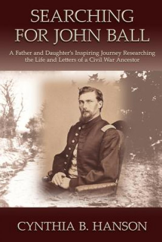 Carte Searching for John Ball: A Father and Daughters' Inspiring Journey Researching the Life and Letters of a Civil War Soldier MS Cynthia Brooks Hanson