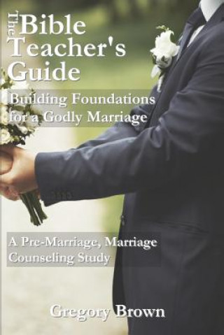 Kniha The Bible Teacher's Guide: Building Foundations for a Godly Marriage: A Pre-Marriage, Marriage Counseling Study Gregory Brown