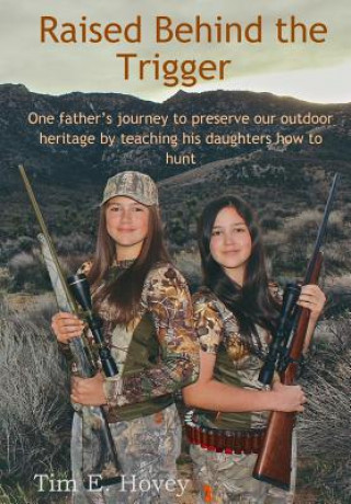 Carte Raised Behind the Trigger: One father's journey to preserve our outdoor heritage by teaching his daughters how to hunt MR Tim E Hovey