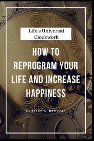 Carte Life's Universal Clockwork: How to Reprogram Your Life and Increase Happiness Even Though Life Isn't Fair or Easy Brittnay a Baltazar