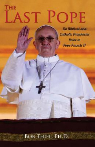 Kniha The Last Pope: Do Biblical and Catholic Prophecies Point to Pope Francis I? Ph D Bob Thiel