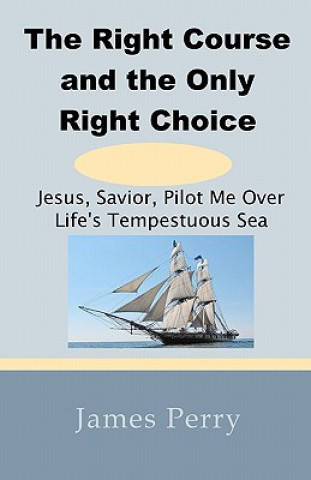 Kniha The Right Course and the Only Right Choice: Jesus, Savior, Pilot Me Over Life's Tempestuous Sea James Perry