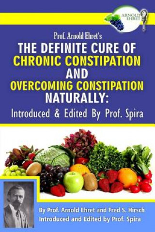 Carte Prof. Arnold Ehret's the Definite Cure of Chronic Constipation and Overcoming Constipation Naturally: Introduced & Edited by Prof. Spira Arnold Ehret