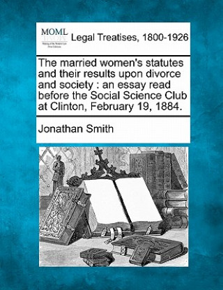 Knjiga The Married Women's Statutes and Their Results Upon Divorce and Society: An Essay Read Before the Social Science Club at Clinton, February 19, 1884. Jonathan Smith