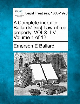 Kniha A Complete Index to Ballards' [Sic] Law of Real Property. Vols. I-V. Volume 1 of 12 Emerson E Ballard