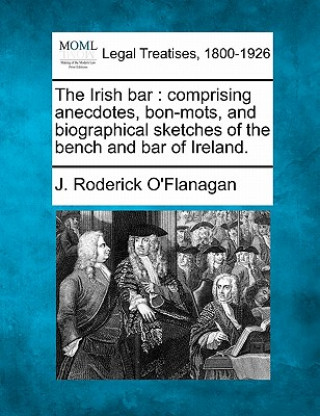 Kniha The Irish Bar: Comprising Anecdotes, Bon-Mots, and Biographical Sketches of the Bench and Bar of Ireland. J Roderick O'Flanagan