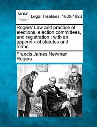 Kniha Rogers' Law and Practice of Elections, Election Committees, and Registration: With an Appendix of Statutes and Forms. Francis James Newman Rogers