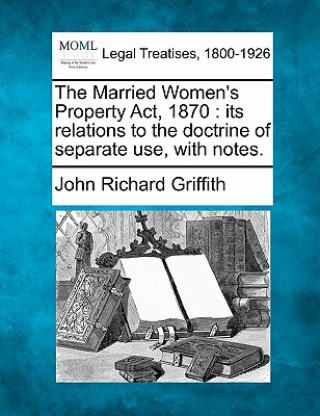 Kniha The Married Women's Property ACT, 1870: Its Relations to the Doctrine of Separate Use, with Notes. John Richard Griffith