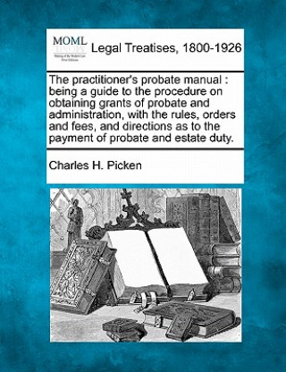 Книга The Practitioner's Probate Manual: Being a Guide to the Procedure on Obtaining Grants of Probate and Administration, with the Rules, Orders and Fees, Charles H Picken