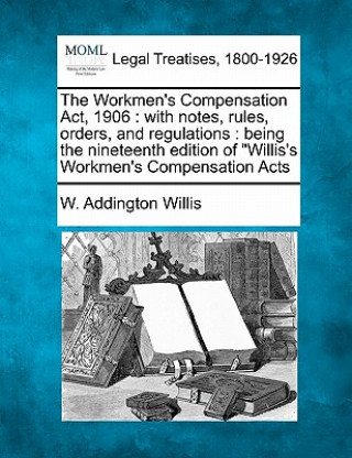 Könyv The Workmen's Compensation ACT, 1906: With Notes, Rules, Orders, and Regulations: Being the Nineteenth Edition of Willis's Workmen's Compensation Acts W Addington Willis