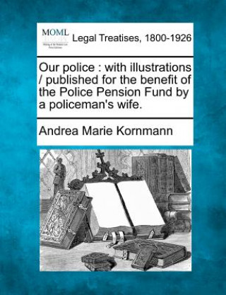 Kniha Our Police: With Illustrations / Published for the Benefit of the Police Pension Fund by a Policeman's Wife. Andrea Marie Kornmann