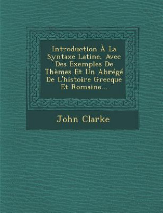 Könyv Introduction ? La Syntaxe Latine, Avec Des Exemples de Th?mes Et Un Abrégé de l'Histoire Grecque Et Romaine... John Clarke