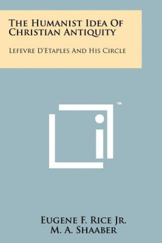 Könyv The Humanist Idea Of Christian Antiquity: Lefevre D'Etaples And His Circle Eugene F Rice Jr