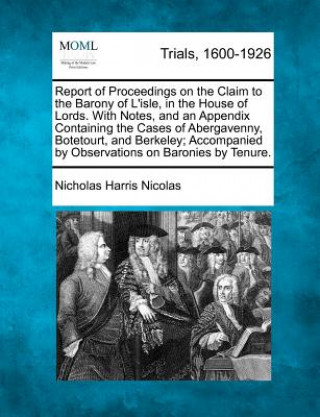 Carte Report of Proceedings on the Claim to the Barony of L'Isle, in the House of Lords. with Notes, and an Appendix Containing the Cases of Abergavenny, Bo Nicholas Harris Nicolas